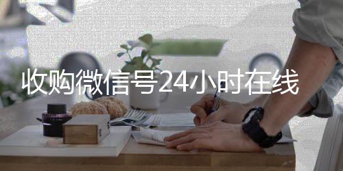 收购微信号24小时24小时在线回收vx在线秒结平台（收购微信号的联系方式）